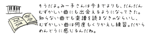 そうだよ。みー子さんは今までよりも、だんだんむずかしい曲にも出会えるようになってきた。知らない曲でも楽譜を読まなきゃならいし、むずかしい曲は何度もくりかえし練習。だからめんどうに感じるんだね。