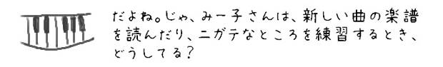 だよね。じゃ、みー子さんは、新しい曲の楽譜を読んだり、ニガテなところを練習するとき、どうしてる？