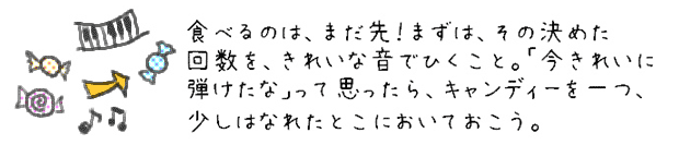 食べるのは、まだ先！まずは、その決めた回数を、きれいな音でひくこと。「今きれいに弾けたな」って思ったら、キャンディーを一つ、少しはなれたとこにおいておこう。