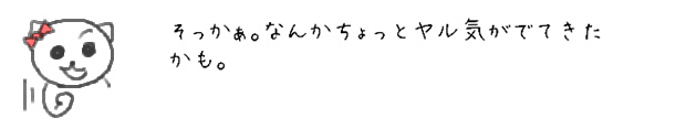 そっかぁ。なんかちょっとヤル気がでてきたかも。