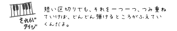 短い区切りでも、それを一つ一つ、つみ重ねていけば、どんどん弾けるところがふえていくんだよ。