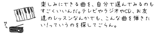 楽しみにできる曲を、自分で選んでみるのもすごくいいんだ。テレビやラジオやCD、お友達のレッスンなんかでも、こんな曲を弾きたい！っていうのを探してごらん。