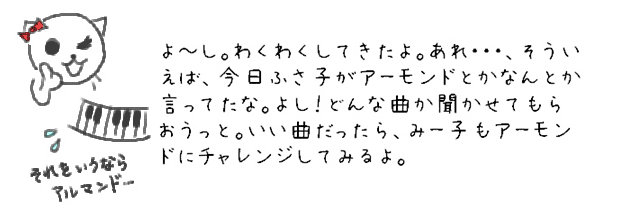 よ~し。わくわくしてきたよ。あれ・・・、そういえば、今日ふさ子がアーモンドとかなんとか言ってたな。よし！どんな曲か聞かせてもらおうっと。いい曲だったら、みー子もアーモンドにチャレンジしてみるよ。