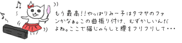 もう最高！！やっぱりみー子はタマヤのファンかなぁ。この曲振り付けもむずかしいんだよね。ここで猫じゃらしと腰をフリフリして・・・