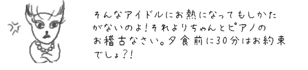 そんなアイドルにお熱になってもしかたがないのよ！それよりちゃんとピアノのお稽古なさい。夕食前に30分はお約束でしょ？！