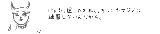 はぁもぅ困ったわねぇ。ちっともマジメに練習しないんだから。