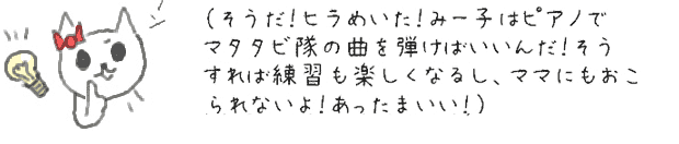 （そうだ！ヒラめいた！みー子はピアノでマタタビ隊の曲を弾けばいいんだ！そうすれば練習も楽しくなるし、ママにもおこられないよ！あったまいい！）