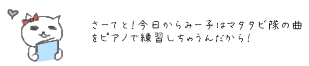 さーてと！今日からみー子はマタタビ隊の曲をピアノで練習しちゃうんだから！