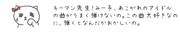 キーマン先生！みー子、あこがれのアイドルの曲がうまく弾けないの。この曲大好きなのに、弾くとなんだかおかしいの。