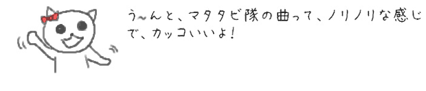 う〜んと、マタタビ隊の曲って、ノリノリな感じで、カッコいいよ！