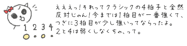 えええっ！それってクラシックの４拍子と全然反対じゃん！今までは１拍目が一番強くて、つぎに３拍目が少し強いってならったよ。２と４は弱くしなくちゃ、って。