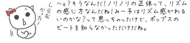 へぇ〜そうなんだ！ノリノリの正体って、リズムの感じ方なんだね！みー子はリズム感がわるいのかな？って思っちゃったけど、ポップスのビートを知らなかっただけだね。