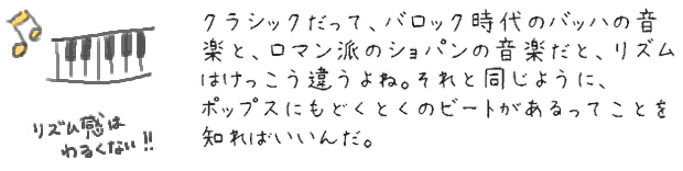 クラシックだって、バロック時代のバッハの音楽と、ロマン派のショパンの音楽だと、リズムはけっこう違うよね。それと同じように、ポップスにはどくとくのビートがあるってことを知ればいいんだ。