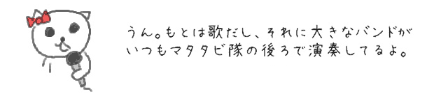 うん。もとは歌だし、それに大きなバンドがいつもマタタビ隊の後ろで演奏してるよ。