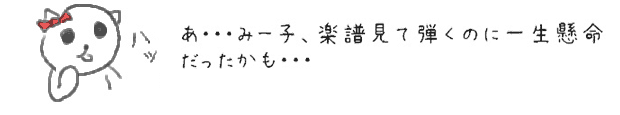 あ・・・みー子、楽譜見て弾くのに一生懸命だったかも・・・