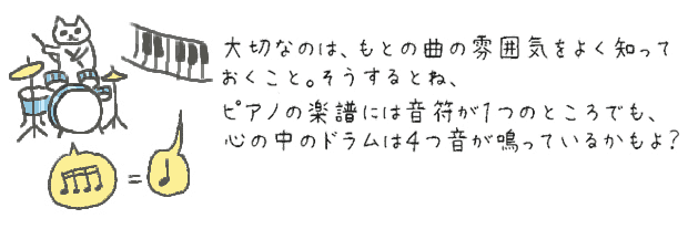 大切なのは、もとの曲の雰囲気をよく知っておくこと。そうするとね、ピアノの楽譜には音符が１つのところでも、心の中ではドラムが４つ鳴ってるかもよ？