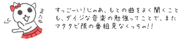 すっご〜い！じゃあ、もとの曲をよく聞くことも、ダイジな音楽の勉強ってことで、またマタタビ隊の番組見なくっちゃ！！