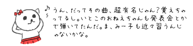 うん、だってその曲、超有名じゃん？覚えちゃってるし。いとこのおねえちゃんも発表会とかで弾いてたんだ。ま、みー子も近々習うんじゃないかな。