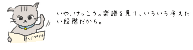 いや、けっこう。楽譜を見て、いろいろ考えたい段階だから。