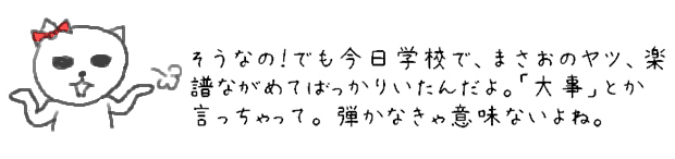 そうなの！でも今日学校で、まさおのヤツ、楽譜ながめてばっかりいたんだよ。「大事」とか言っちゃって。でも弾かなきゃ意味ないじゃんね。