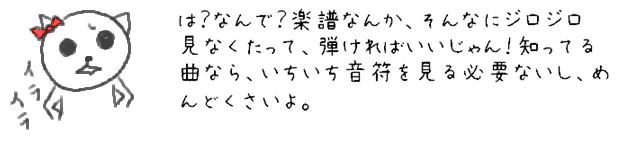 は？なんで？楽譜なんか、そんなにジロジロ見なくたって、弾ければいいじゃん！知ってる曲なら、いちいち音符を見る必要ないし、めんどくさいよ。