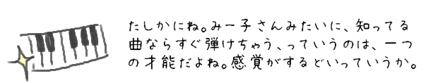 たしかにね。みー子さんみたいに、知っている曲ならすぐ弾けちゃう、っていうのは、一つの才能だよね。感覚がするどいっていうか。