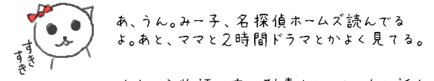 あ、うん。みー子、名探偵ホームズ読んでるよ。あと、ママと２時間ドラマとかよく見てる。