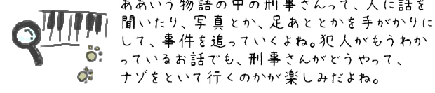 ああいう物語の中の刑事さんって、人に話を聞いたり、写真とか、足あととかを手がかりにして、事件を追っていくよね。犯人がもうわかっているお話でも、刑事さんがどうやって、ナゾをといて行くのかが楽しみだよね。