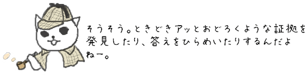 そうそう。ときどきアッとおどろくような証拠を発見したり、答えをひらめいたりするんだよねー。