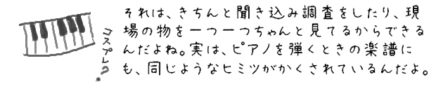 それは、きちんと聞き込み調査をしたり、現場の物を一つ一つちゃんと見てるからできるんだよね。実は、ピアノを弾くときの楽譜にも、同じようなヒミツがかくされているんだよ。