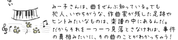 みー子さんは、曲をぜんぶ知っている。でも犯人、いやちがうな、作曲家が残した足跡やヒントみたいなものは、楽譜の中にあるんだ。だからそれを一つ一つ見落とさなければ、事件の真相みたいに、その曲のことがわかっちゃう！