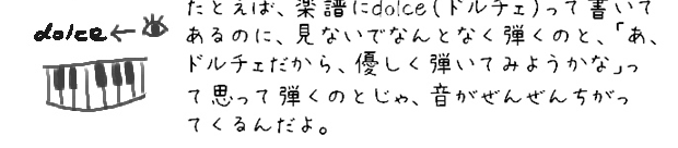 たとえば、dolce（ドルチェ）って楽譜に書いてあるのに、見ないでなんとなく弾くのと、「あ、ドルチェだから、優しく弾いてみようかな」って思って弾くのとじゃ、音がぜんぜんちがってくるんだよ。