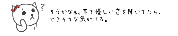 そうかなぁ。耳で優しい音を聞いてたら、できそうな気がする。