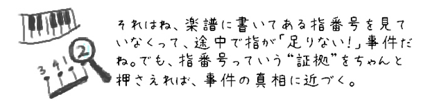 それはね、楽譜に書いてある指番号を見ていなくって、途中で指が「足りない！」事件だね。でも、指番号っていう