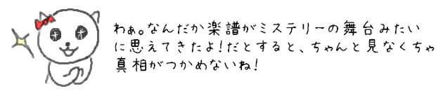 わぁ。なんだか楽譜がミステリーの舞台みたいに思えてきたよ！だとすると、ちゃんと見なくちゃ真相がつかめないね！