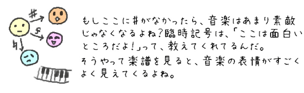 もしここに♯がなかったら、音楽はあまり素敵じゃなくなるよね？臨時記号は、「ここは面白いところだよ！」って、教えてくれてるんだ。そうやって楽譜を見ると、音楽の表情がすごくよく見えてくるよね。