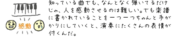 知っている曲でも、なんとなく弾いてるだけじゃ、人を感動させるのは難しい。でも楽譜に書かれていることを一つ一つちゃんと手がかりにしていくと、演奏にたくさんの表情が付くんだ。