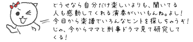 どうせなら自分だけ楽しいよりも、聞いてる人も感動してくれる演奏がいいもんね。よし！今日から楽譜でいろんなヒントを探しちゃうぞ！じゃ、今からママと刑事ドラマ見て研究してくる！