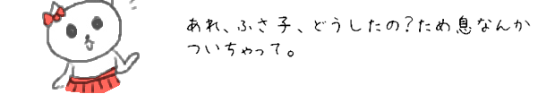 あれ、ふさ子、どうしたの？ため息なんか付いちゃって。