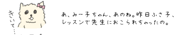 あ、みー子ちゃん、あのね。昨日ふさ子、レッスンで先生におこられちゃったの。