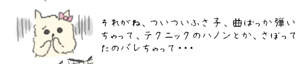 それがね、ついついふさ子、曲ばっか弾いちゃって、テクニックのハノンとか、さぼってたのバレちゃって・・・