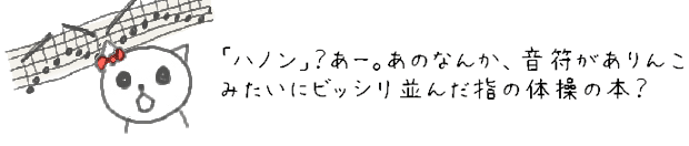 「ハノン」？あー。あのなんか、音符がありんこみたいにビッシリ並んだ指の体操の本？