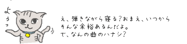 え、弾きながら寝る？おまえ、いつからそんな余裕あるんだよ。で、なんの曲のハナシ？