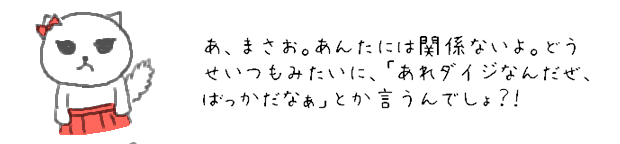 あ、まさお。あんたには関係ないよ。どうせいつもみたいに、「あれダイジなんだぜ、ばっかだなぁ」とか言うんでしょ？！