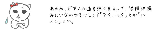 あのね、ピアノの曲を弾くまえって、準備体操みたいなのやるでしょ？「テクニック」とか「ハノン」とか。