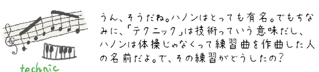 うん、そうだね。ハノンはとっても有名。でもちなみに、「テクニック」は技術っていう意味だし、ハノンは体操じゃなくって練習曲を作曲した人の名前だよ。で、その練習がどうしたの？