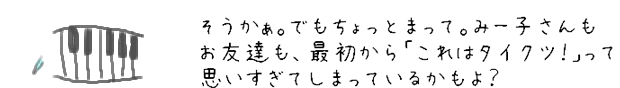 そうかぁ。でもちょっとまって。みー子さんもお友達も、最初から「これはタイクツ！」って思いすぎてしまっているかもよ？