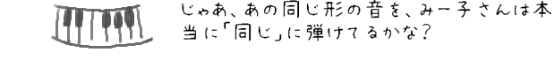 じゃあ、あの同じ形の音を、みー子さんは本当に「同じ」に弾けてるかな？