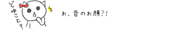 お、音のお顔？！