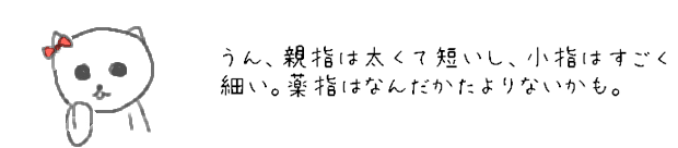 うん、親指は太くて短いし、小指は細すごく細い。薬指はなんだかたよりないかも。